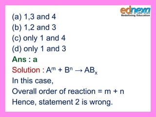 (a) 1,3 and 4
(b) 1,2 and 3
(c) only 1 and 4
(d) only 1 and 3
Ans : a
Solution : Am + Bn → ABx
In this case,
Overall order of reaction = m + n
Hence, statement 2 is wrong.
 