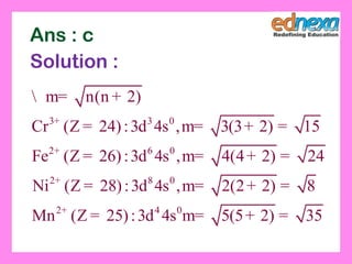 3 3 0
2 6 0
2 8 0
2 4 0
n(n 2)
Cr (Z 24):3d 4s , 3(3 2) 15
Fe (Z 26):3d 4s , 4(4 2) 24
Ni (Z 28):3d 4s , 2(2 2) 8
Mn (Z 25):3d 4s 5(5 2) 35
+
+
+
+
 m= +
= m= + =
= m= + =
= m= + =
= m= + =
Ans : c
Solution :
 