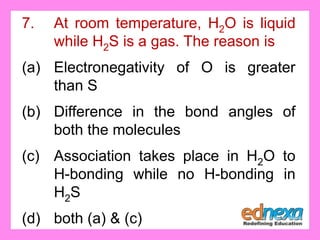 7. At room temperature, H2O is liquid
while H2S is a gas. The reason is
(a) Electronegativity of O is greater
than S
(b) Difference in the bond angles of
both the molecules
(c) Association takes place in H2O to
H-bonding while no H-bonding in
H2S
(d) both (a) & (c)
 