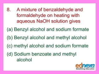 8. A mixture of benzaldehyde and
formaldehyde on heating with
aqueous NaOH solution gives
(a) Benzyl alcohol and sodium formate
(b) Benzyl alcohol and methyl alcohol
(c) methyl alcohol and sodium formate
(d) Sodium benzoate and methyl
alcohol
 