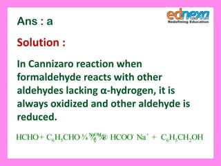 Ans : a
Solution :
In Cannizaro reaction when
formaldehyde reacts with other
aldehydes lacking α-hydrogen, it is
always oxidized and other aldehyde is
reduced.
NaOH
6 5 6 5 2HCHO C H CHO HCOO Na C H CH OH- +
+ ¾ ¾ ¾® +V
 