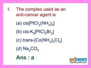 1. The complex used as an
anti-cancer agent is
(a) cis[PtCI2(NH3)2]
(b) cis-K2[PtCI2Br2]
(c) trans-[Co(NH3)3CI3]
(d) Na2CO3
Ans : a
 