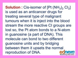 Solution : Cis-isomer of [Pt (NH3)2 CI2]
is used as an anticancer drugs for
treating several type of malignant
tumours when it is inject into the blood
stream the more reactive CI groups are
lost so, the Pt atom bonds to a N-atom
in guanosine (a part of DNA). This
molecule can bond to two different
guanosine units and by bridging
between them it upsets the normal
reproduction of DNA.
 