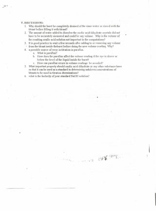 V. DISCUSSIONS:
  1. Vv11Y should the buret be completely          drained of the rinse water or rinserl with the
     titrant before filling it with titrant?
  2. 'The amount of water added to dissolve the oxalic acid dihydrate crystals did no!
     have to be accurately measured and could be :1I1)' volume. Why is the volume of
     the resulting oxalic acid solution not important ill tile computations?
  3. It is good practice to wait a few seconds afler addingto or removing any volume
    'from-the      titrant inside the buret before doing the new volume re;:uiing·. Why?
  4. a possible source of error in titration is parallax.
             n. 1IIItis p nrall ux'i
             h. How does the parallax affect the vohuue rending if the eye is above or
                 below Ole level of the liquid inside the buret?
              c. How can parallax" errors in volume readings bE' avoided?
  5. What important property should oxalic acid dihydrate or any other substance have
        so that it can be used as 9. standard in determining unknown-concentrntions      of
        litrants to be used in titration dterminations?
  6. what is Ole molarity of your standard NaOH solution?




                                                                           '4




                                          -   'I




                                                                                                    
 