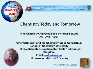 Mauritius




   Chemistry Today and Tomorrow
   „The Chemistry Aid Group‟ led by PROFESSOR
                  ANTONY REST

“Chemistry Aid” and the Chemistry Video Consortium,
          School of Chemistry, University
   of Southampton, Southampton SO17 1BJ, United
                      Kingdom
                Email: ajr@soton.ac.uk
          URL: www.focusbiz.co.uk/chemistry

                            Presenter Dr Ray Wallace
 
