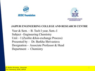 1
Year & Sem. – B. Tech I year, Sem.-I
Subject –Engineering Chemistry
Unit – I (Zeolite &Ion-exchange Process)
Presented by – Dr. Barkha Shrivastava
Designation - Associate Professor & Head
Department - Chemistry
Dr. Barkha Shrivastva (Associate
Prof. Chemistry), JECRC, JAIPUR
JAIPUR ENGINEERING COLLEGE AND RESEARCH CENTRE
1
 