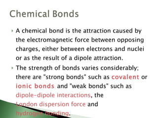 A chemical bond is the attraction caused by the electromagnetic force between opposing charges, either between electrons and nuclei or as the result of a dipole attraction.  The strength of bonds varies considerably; there are "strong bonds" such as  covalent  or  ionic bonds   and "weak bonds" such as  dipole-dipole interactions , the  London dispersion force  and  hydrogen bonding . 