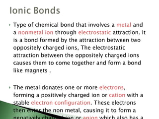 Type of chemical bond that involves a  metal  and a  nonmetal   ion  through  electrostatic  attraction. It is a bond formed by the attraction between two oppositely charged ions, The electrostatic attraction between the oppositely charged ions causes them to come together and form a bond like magnets . The metal donates one or more  electrons , forming a positively charged ion or  cation  with a stable  electron configuration . These electrons then enter the non metal, causing it to form a negatively charged ion or  anion  which also has a stable electron configuration.  
