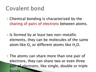Chemical bonding is characterized by the  sharing of pairs of electrons  between atoms. Is formed by at least two non-metallic elements, they can be molecules of the same atom like O 2  or different atoms like H 2 O. The atoms can share more than one pair of electrons, they can share two or even three pair of electrons, like single, double or triple bonds. 