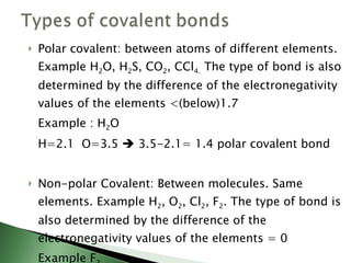 Polar covalent: between atoms of different elements. Example H 2 O, H 2 S, CO 2 , CCl 4.  The type of bond is also determined by the difference of the electronegativity values of the elements <(below)1.7 Example : H 2 O  H=2.1  O=3.5    3.5-2.1= 1.4 polar covalent bond Non-polar Covalent: Between molecules. Same elements. Example H 2 , O 2 , Cl 2 , F 2 . The type of bond is also determined by the difference of the electronegativity values of the elements = 0 Example F 2  F= 4    4-4 = 0 Non-polar Covalent bond 