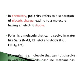 In  chemistry ,  polarity  refers to a separation of  electric charge  leading to a molecule having an electric  dipole . Polar: Is a molecule that can dissolve in water like Salts (NaCl, KF, etc) and Acids (HCl, HNO 3 , etc). Non polar: Is a molecule that can not dissolve in water like fats, oils, gasoline, methane gas (CH 4 ) carbon tetrachloride (CCl 4 ), CO 2 .  
