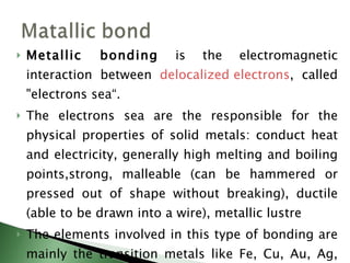 Metallic bonding  is the electromagnetic interaction between  delocalized electrons , called "electrons sea“. The electrons sea are the responsible for the physical properties of solid metals: conduct heat and electricity, generally high melting and boiling points,strong, malleable (can be hammered or pressed out of shape without breaking), ductile (able to be drawn into a wire), metallic lustre  The elements involved in this type of bonding are mainly the transition metals like Fe, Cu, Au, Ag, Al, Zn, Pt, etc. 