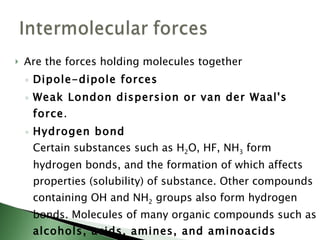 Are the forces holding molecules together Dipole-dipole forces Weak London dispersion or van der Waal's force .  Hydrogen bond Certain substances such as H 2 O, HF, NH 3  form hydrogen bonds, and the formation of which affects properties (solubility) of substance. Other compounds containing OH and NH 2  groups also form hydrogen bonds. Molecules of many organic compounds such as  alcohols, acids, amines, and aminoacids  contain these groups, and thus  hydrogen bonding  plays a important role in biological science.  