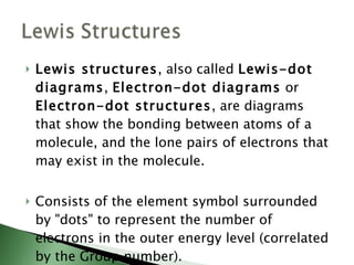 Lewis structures , also called  Lewis-dot diagrams ,  Electron-dot diagrams  or  Electron-dot structures , are diagrams that show the bonding between atoms of a molecule, and the lone pairs of electrons that may exist in the molecule. Consists of the element symbol surrounded by "dots" to represent the number of electrons in the outer energy level (correlated by the Group number).  