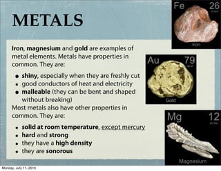 METALS
Iron, magnesium and gold are examples of
metal elements. Metals have properties in
common. They are:
• shiny, especially when they are freshly cut
• good conductors of heat and electricity
• malleable (they can be bent and shaped
without breaking)
Most metals also have other properties in
common. They are:
• solid at room temperature, except mercury
• hard and strong
• they have a high density
• they are sonorous
Monday, July 11, 2016
 