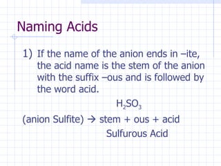 Naming Acids If the name of the anion ends in –ite, the acid name is the stem of the anion with the suffix –ous and is followed by the word acid.   H 2 SO 3   (anion Sulfite)    stem + ous + acid   Sulfurous Acid 