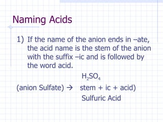 Naming Acids If the name of the anion ends in –ate, the acid name is the stem of the anion with the suffix –ic and is followed by the word acid. H 2 SO 4  (anion Sulfate)     stem + ic + acid) Sulfuric Acid 