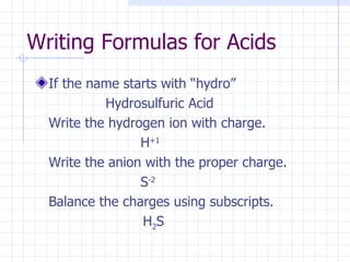 Writing Formulas for Acids If the name starts with “hydro” Hydrosulfuric Acid Write the hydrogen ion with charge. H +1 Write the anion with the proper charge. S -2 Balance the charges using subscripts.   H 2 S 