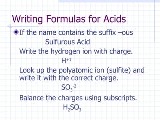 Writing Formulas for Acids If the name contains the suffix –ous  Sulfurous Acid Write the hydrogen ion with charge. H +1 Look up the polyatomic ion (sulfite) and write it with the correct charge. SO 3 -2 Balance the charges using subscripts.   H 2 SO 3 