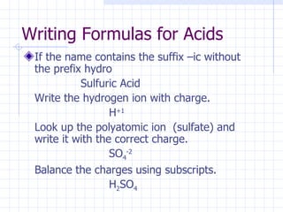 Writing Formulas for Acids If the name contains the suffix –ic without the prefix hydro  Sulfuric Acid Write the hydrogen ion with charge. H +1 Look up the polyatomic ion  (sulfate) and write it with the correct charge. SO 4 -2 Balance the charges using subscripts. H 2 SO 4 
