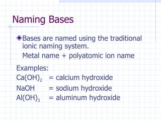 Naming Bases Bases are named using the traditional ionic naming system.  Metal name + polyatomic ion name Examples: Ca(OH) 2   = calcium hydroxide NaOH = sodium hydroxide Al(OH) 3 = aluminum hydroxide 