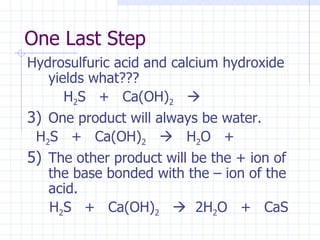 One Last Step Hydrosulfuric acid and calcium hydroxide yields what???   H 2 S  +  Ca(OH) 2      One product will always be water. H 2 S  +  Ca(OH) 2      H 2 O  +  The other product will be the + ion of the base bonded with the – ion of the acid. H 2 S  +  Ca(OH) 2      2H 2 O  +  CaS 