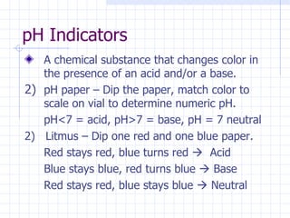 pH Indicators A chemical substance that changes color in the presence of an acid and/or a base. pH paper – Dip the paper, match color to scale on vial to determine numeric pH. pH<7 = acid, pH>7 = base, pH = 7 neutral 2)  Litmus – Dip one red and one blue paper. Red stays red, blue turns red     Acid Blue stays blue, red turns blue    Base Red stays red, blue stays blue    Neutral 