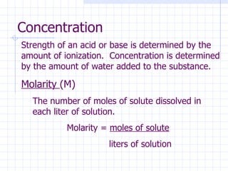Concentration  Strength of an acid or base is determined by the amount of ionization.  Concentration is determined by the amount of water added to the substance.  Molarity  (M) The number of moles of solute dissolved in each liter of solution. Molarity =  moles of solute   liters of solution 