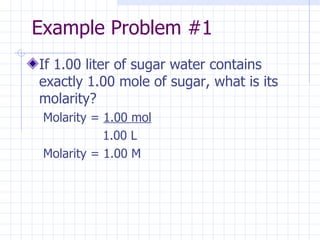 Example Problem #1 If 1.00 liter of sugar water contains exactly 1.00 mole of sugar, what is its molarity? Molarity =  1.00 mol   1.00 L Molarity = 1.00 M  