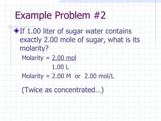 Example Problem #2 If 1.00 liter of sugar water contains exactly 2.00 mole of sugar, what is its molarity? Molarity =  2.00 mol   1.00 L Molarity = 2.00 M  or  2.00 mol/L (Twice as concentrated…) 