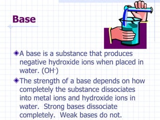 Base A base is a substance that produces negative hydroxide ions when placed in water. (OH - ) The strength of a base depends on how completely the substance dissociates into metal ions and hydroxide ions in water.  Strong bases dissociate completely.  Weak bases do not. 