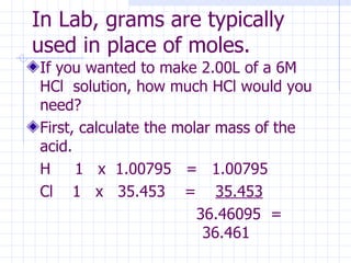 In Lab, grams are typically used in place of moles. If you wanted to make 2.00L of a 6M HCl  solution, how much HCl would you need?  First, calculate the molar mass of the acid. H  1  x  1.00795  =  1.00795 Cl  1  x  35.453  =  35.453   36.46095  =  36.461 