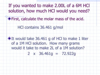 If you wanted to make 2.00L of a 6M HCl  solution, how much HCl would you need?  First, calculate the molar mass of the acid.   HCl contains 36.461 g/mol It would take 36.461 g of HCl to make 1 liter of a 1M HCl solution.  How many grams would it take to make 2L of a 1M solution? 2  x  36.461g  =  72.922g  