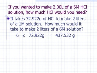 If you wanted to make 2.00L of a 6M HCl  solution, how much HCl would you need?  It takes 72.922g of HCl to make 2 liters of a 1M solution.  How much would it take to make 2 liters of a 6M solution? 6  x  72.922g  =  437.532 g 