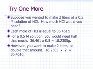 Try One More Suppose you wanted to make 2 liters of a 0.5 M solution of HCl.  How much HCl would you need? Each mole of HCl is equal to 36.461g For a 0.5 M solution, you would need half that much.  36.461 x 0.5 = 18.2305g. However, you want to make 2 liters, so double that amount.  18.2305  x  2  = 36.461g. 