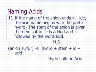 Naming Acids If the name of the anion ends in –ide, the acid name begins with the prefix hydro- The stem of the anion is given then the suffix -ic is added and is followed by the word acid.   H 2 S  (anion sulfur)     hydro + stem + ic + acid   Hydrosulfuric Acid 