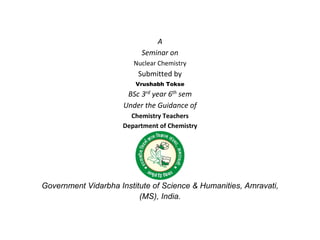 A
Seminar on
Nuclear Chemistry
Submitted by
Vrushabh Tokse
BSc 3rd year 6th sem
Under the Guidance of
Chemistry Teachers
Department of Chemistry
Government Vidarbha Institute of Science & Humanities, Amravati,
(MS), India.
 
