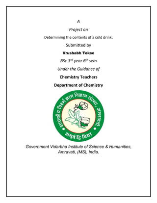 A
Project on
Determining the contents of a cold drink:
Submitted by
Vrushabh Tokse
BSc 3rd
year 6th
sem
Under the Guidance of
Chemistry Teachers
Department of Chemistry
Government Vidarbha Institute of Science & Humanities,
Amravati, (MS), India.
 