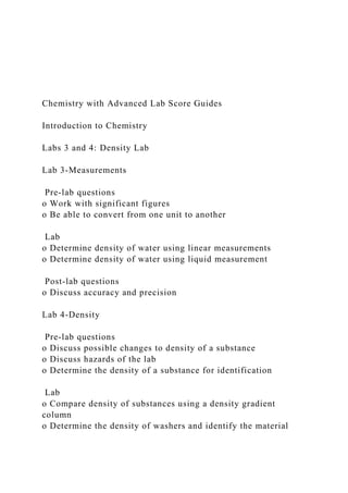 Chemistry with Advanced Lab Score Guides
Introduction to Chemistry
Labs 3 and 4: Density Lab
Lab 3-Measurements
Pre-lab questions
o Work with significant figures
o Be able to convert from one unit to another
Lab
o Determine density of water using linear measurements
o Determine density of water using liquid measurement
Post-lab questions
o Discuss accuracy and precision
Lab 4-Density
Pre-lab questions
o Discuss possible changes to density of a substance
o Discuss hazards of the lab
o Determine the density of a substance for identification
Lab
o Compare density of substances using a density gradient
column
o Determine the density of washers and identify the material
 