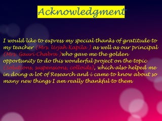 Acknowledgment
I would like to express my special thanks of gratitude to
my teacher (Mrs. Urjah Kapila ) as well as our principal
(Mrs. Gauri Chabra )who gave me the golden
opportunity to do this wonderful project on the topic
(Solutions, suspensions, colloids), which also helped me
in doing a lot of Research and i came to know about so
many new things I am really thankful to them.
 