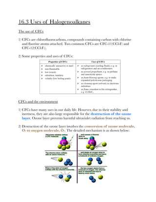 16.3 Uses of Halogenoalkanes
The use of CFCs
1) CFCs are chloroﬂuorocarbons, compounds containing carbon with chlorine
and ﬂuorine atoms attached. Two common CFCs are CFC-11(CCl3F) and
CFC-12(CCl2F2).
2) Some properties and uses of CFCs:
CFCs and the environment
1) CFCs have many uses in our daily life. However, due to their stability and
inertness, they are also large responsible for the destruction of the ozone
layer. Ozone layer prevents harmful ultraviolet radiation from reaching us.
2) Destruction of the ozone layer involves the conversion of ozone molecule,
O3 to oxygen molecule, O2. The detailed mechanism is as shown below:
 