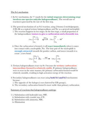 The SN1 mechanism
1) In SN1 mechanism, the '1' stands for the initial step(rate-determining step)
involves one species only(the halogenoalkane). The overall rate of
reaction is governed by the rate of the ﬁrst step.
2) The general mechanism of an SN2 reaction, using 2-bromo-2-methylpropane,
(CH3)3Br as a typical tertiary halogenoalkane and Nu⁻ as a general nucleophile:
i. The reaction happens in two stages. In the ﬁrst stage, a small proportion of
the halogenoalkane ionises to give a carbocation and a bromide ion.
ii. Once the carbocation is formed, it will react immediately when it comes
into contact with a nucleophile, Nu⁻. The lone pair of the nucleophile is
strongly attracted towards the positive carbon, and moves towards it to
create a new bond.
3) Tertiary halogenoalkanes react via SN1 because the tertiary carbocation
intermediate formed is relatively stable. If primary halogenoalkanes
were to react in the same manner, the primary carbocation formed would be
relatively unstable, resulting in high activation energy of the reaction.
4) Secondary halogenoalkanes can react using both SN1 and SN2 mechanisms
because:
i. The opposite of the halogen is not cluttered by CH3 group(s).
ii. The secondary carbocation formed is more stable than primary carbocation.
Summary of reactions that halogenoalkanes undergo
1) i. Substitution with hydroxide ions, OH⁻.
ii. Substitution with cyanide ions, CN⁻.
iii. Substitution with ammonia, NH3.
iv. Elimination
 