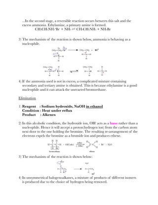 ...In the second stage, a reversible reaction occurs between this salt and the
excess ammonia. Ethylamine, a primary amine is formed.
CH3CH2NH3⁺Br⁻ + NH3 ⇌ CH3CH2NH2 + NH4Br
3) The mechanism of the reaction is shown below, ammonia is behaving as a
nucleophile.
4) If the ammonia used is not in excess, a complicated mixture containing
secondary and tertiary amine is obtained. This is because ethylamine is a good
nucleophile and it can attack the unreacted bromoethane.
Elimination
1) Reagent : Sodium hydroxide, NaOH in ethanol
Condition : Heat under reﬂux
Product : Alkenes
2) In this alcoholic condition, the hydroxide ion, OH⁻ acts as a base rather than a
nucleophile. Hence it will accept a proton(hydrogen ion) from the carbon atom
next door to the one holding the bromine. The resulting re-arrangement of the
electrons expels the bromine as a bromide ion and produces ethene.
3) The mechanism of the reaction is shown below:
4) In unsymmetrical halogenoalkanes, a mixture of products of different isomers
is produced due to the choice of hydrogen being removed.
2 2
 