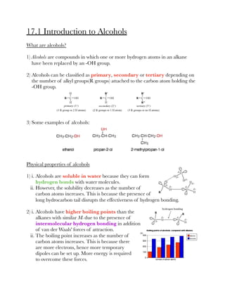 17.1 Introduction to Alcohols
What are alcohols?
1) Alcohols are compounds in which one or more hydrogen atoms in an alkane
have been replaced by an -OH group.
2) Alcohols can be classiﬁed as primary, secondary or tertiary depending on
the number of alkyl groups(R groups) attached to the carbon atom holding the
-OH group.
3) Some examples of alcohols:
Physical properties of alcohols
1) i. Alcohols are soluble in water because they can form
hydrogen bonds with water molecules.
ii. However, the solubility decreases as the number of
carbon atoms increases. This is because the presence of
long hydrocarbon tail disrupts the effectiveness of hydrogen bonding.
2) i. Alcohols have higher boiling points than the
alkanes with similar Mr due to the presence of
intermolecular hydrogen bonding in addition
of van der Waals' forces of attraction.
ii. The boiling point increases as the number of
carbon atoms increases. This is because there
are more electrons, hence more temporary
dipoles can be set up. More energy is required
to overcome these forces.
 
