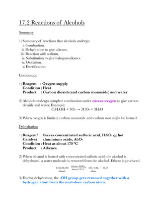 17.2 Reactions of Alcohols
Summary
1) Summary of reactions that alcohols undergo:
i. Combustion.
ii. Dehydration to give alkenes.
iii. Reaction with sodium.
iv. Substitution to give halogenoalkanes.
iv. Oxidation.
v. Esteriﬁcation.
Combustion
1) Reagent : Oxygen supply
Condition : Heat
Product : Carbon dioxide(and carbon monoxide) and water
2) Alcohols undergo complete combustion under excess oxygen to give carbon
dioxide and water. Example:
C2H5OH + 3O2 → 2CO2 + 3H2O
3) When oxygen is limited, carbon monoxide and carbon soot might be formed.
Dehydration
1) Reagent/ : Excess concentrated sulfuric acid, H2SO4 or hot
Catalyst aluminium oxide, Al2O3
Condition : Heat at about 170 °C
Product : Alkenes
2) When ethanol is heated with concentrated sulfuric acid, the alcohol is
dehydrated, a water molecule is removed from the alcohol. Ethene is produced.
3) During dehydration, the -OH group gets removed together with a
hydrogen atom from the next-door carbon atom.
 
