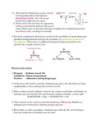 4) i. Alternatively, dehydration can be carried
out by passing ethene through hot
aluminium oxide. The ethene gas
produced is collected over water.
ii. At the end of the reaction, the apparatus
is left to cool with the delivery tube out of
water. This is done so that the cold water would not be sucked back into the
hot delivery tube, cracking it eventually.
5) For more complicated alcohols, be careful of the possibility of more than one
product being formed and also the possibility of geometric isomers in
the alkenes. This is due to a different hydrogen being removed from the
alcohol. An example is butan-2-ol.
Reaction with sodium
1) Reagent : Sodium metal, Na
Condition : Room temperature
Product : Alkoxides and hydrogen gas
2) Acids react with metals to produce hydrogen gas and a salt. Alcohols are very
weak acids, so they undergo this reaction as well.
3) When sodium metal is added to ethanol, the sodium metal sinks and bubbles of
hydrogen gas are released. The salt formed is sodium ethoxide, a white solid.
2CH3CH2OH + 2Na → 2CH3H2O⁻Na⁺ + H2
4) This reaction can be used as a test for hydroxy, -OH group. Bubbles of
hydrogen gas is released if a hydroxy group is present.
5) Remember, in order to produce a hydrogen gas molecule, H2, two hydrogens
from two molecules of alcohols must be used.
 