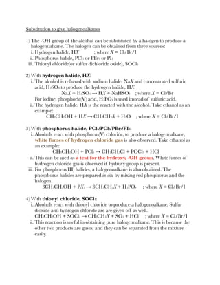 Substitution to give halogenoalkanes
1) The -OH group of the alcohol can be substituted by a halogen to produce a
halogenoalkane. The halogen can be obtained from three sources:
i. Hydrogen halide, HX ; where X = Cl/Br/I
ii. Phosphorus halide, PCl5 or PBr3 or PI3
iii. Thionyl chloride(or sulfur dichloride oxide), SOCl2
2) With hydrogen halide, HX:
i. The alcohol is reﬂuxed with sodium halide, NaX and concentrated sulfuric
acid, H2SO4 to produce the hydrogen halide, HX.
NaX + H2SO4 → HX + NaHSO4 ; where X = Cl/Br
For iodine, phosphoric(V) acid, H3PO4 is used instead of sulfuric acid.
ii. The hydrogen halide, HX is the reacted with the alcohol. Take ethanol as an
example:
CH3CH2OH + HX → CH3CH2X + H2O ; where X = Cl/Br/I
3) With phosphorus halide, PCl5/PCl3/PBr3/PI3:
i. Alcohols react with phosphorus(V) chloride, to produce a halogenoalkane,
white fumes of hydrogen chloride gas is also observed. Take ethanol as
an example:
CH3CH2OH + PCl5 → CH3CH2Cl + POCl3 + HCl
ii. This can be used as a test for the hydroxy, -OH group. White fumes of
hydrogen chloride gas is observed if hydroxy group is present.
iii. For phosphorus(III) halides, a halogenoalkane is also obtained. The
phosphorus halides are prepared in situ by mixing red phosphorus and the
halogen.
3CH3CH2OH + PX3 → 3CH3CH2X + H3PO4 ; where X = Cl/Br/I
4) With thionyl chloride, SOCl2:
i. Alcohols react with thionyl chloride to produce a halogenoalkane. Sulfur
dioxide and hydrogen chloride are are given off as well.
CH3CH2OH + SOCl2 → CH3CH2X + SO2 + HCl ; where X = Cl/Br/I
ii. This reaction is useful in obtaining pure halogenoalkane. This is because the
other two products are gases, and they can be separated from the mixture
easily.
 