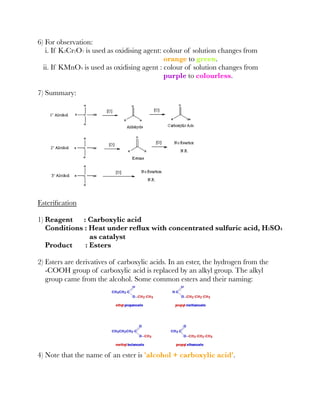 6) For observation:
i. If K2Cr2O7 is used as oxidising agent: colour of solution changes from
orange to green.
ii. If KMnO4 is used as oxidising agent : colour of solution changes from
purple to colourless.
7) Summary:
Esteriﬁcation
1) Reagent : Carboxylic acid
Conditions : Heat under reﬂux with concentrated sulfuric acid, H2SO4
as catalyst
Product : Esters
2) Esters are derivatives of carboxylic acids. In an ester, the hydrogen from the
-COOH group of carboxylic acid is replaced by an alkyl group. The alkyl
group came from the alcohol. Some common esters and their naming:
4) Note that the name of an ester is 'alcohol + carboxylic acid'.
 