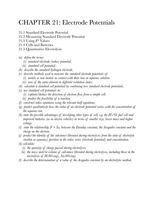 CHAPTER 21: Electrode Potentials
21.1 Standard Electrode Potential
21.2 Measuring Standard Electrode Potential
21.3 Using E° Values
21.4 Cells and Batteries
21.5 Quantitative Electrolysis
(a) deﬁne the terms:
(i) standard electrode (redox) potential.
(ii) standard cell potential.
(b) describe the standard hydrogen electrode.
(c) describe methods used to measure the standard electrode potentials of:
(i) metals or non-metals in contact with their ions in aqueous solution.
(ii) ions of the same element in different oxidation states.
(d) calculate a standard cell potential by combining two standard electrode potentials.
(e) use standard cell potentials to:
(i) explain/deduce the direction of electron ﬂow from a simple cell.
(ii) predict the feasibility of a reaction.
(f) construct redox equations using the relevant half-equations.
(g) predict qualitatively how the value of an electrode potential varies with the concentration of
the aqueous ion.
(h) state the possible advantages of developing other types of cell, e.g. the H2/O2 fuel cell and
improved batteries (as in electric vehicles) in terms of smaller size, lower mass and higher
voltage.
(i) state the relationship, F = Le, between the Faraday constant, the Avogadro constant and the
charge on the electron.
(j) predict the identity of the substance liberated during electrolysis from the state of electrolyte
(molten or aqueous), position in the redox series (electrode potential) and concentration.
(k) calculate:
(i) the quantity of charge passed during electrolysis.
(ii) the mass and/or volume of substance liberated during electrolysis, including those in the
electrolysis of H2SO4(aq), Na2SO4(aq).
(l) describe the determination of a value of the Avogadro constant by an electrolytic method.
 