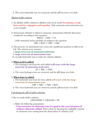 ii. The extra hydroxide ions are removed, and the pH increases very little.
Alkaline buffer solution
1) An alkaline buffer solution is alkaline and can be made by mixing a weak
base and its conjugate acid together. Take ammonia and ammonium ion
as an example.
2) Ammonium chloride is added to ammonia. Ammonium chloride dissociates
completely according to the equation:
NH4Cl → NH4⁺ + Cl⁻
...while ammonia ionises partially according to the equation:
NH3 + H2O ⇌ NH4⁺ + OH⁻
3) The presence of ammonium ions causes the equilibrium position to shift to the
left. The solution now contains:
i. large reservoir of ammonia molecules.
ii. large reservoir of ammonium ions.
iii. enough hydroxide ions to make the solution alkaline.
4) When acid is added:
i. The hydrogen ions from the acid added will react with the large
reservoir of ammonia molecules.
H⁺ + NH3 → NH4⁺
ii. The extra hydrogen ions are removed, and the pH drops very little.
5) When base is added:
i. The hydroxide ions from the base added will react with the large
reservoir of ammonium ions.
OH⁻ + NH4⁺ → NH3 + H2O
ii. The extra hydroxide ions are removed, and the pH increases very little.
Calculating the pH of buffer solutions
1) For an acidic buffer solution:
CH3COOH ⇌ CH3COO⁻ + H⁺
i. Make the following assumptions:
- Concentration of ethanoate ions is equal to the concentration of
sodium ethanoate added. This is done by ignoring the negligible amount
of ethanoate ions coming from the dissociation of ethanoic acid.
 